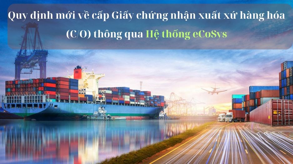 Quy định mới về cấp Giấy chứng nhận xuất xứ hàng hóa (C/O) thông qua Hệ thống eCoSys có hiệu lực từ 1.7 - ảnh 1